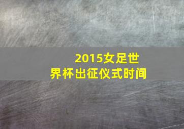 2015女足世界杯出征仪式时间