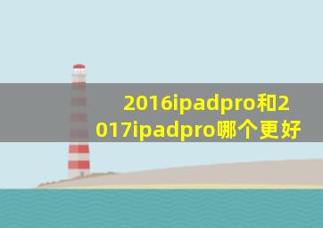 2016ipadpro和2017ipadpro哪个更好