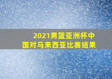 2021男篮亚洲杯中国对马来西亚比赛结果