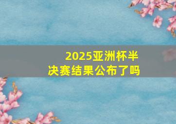 2025亚洲杯半决赛结果公布了吗