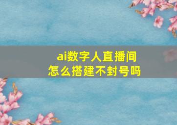 ai数字人直播间怎么搭建不封号吗