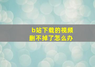 b站下载的视频删不掉了怎么办