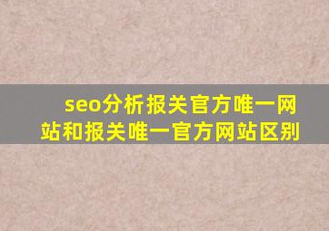 seo分析报关官方唯一网站和报关唯一官方网站区别