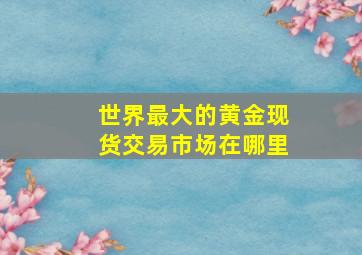 世界最大的黄金现货交易市场在哪里