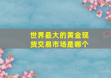 世界最大的黄金现货交易市场是哪个