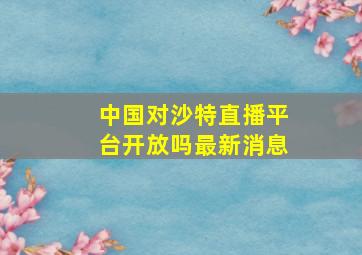 中国对沙特直播平台开放吗最新消息