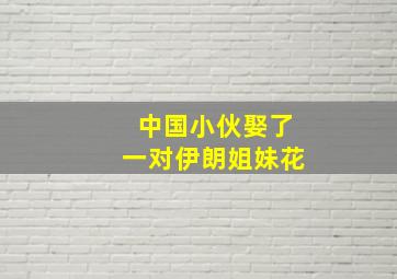 中国小伙娶了一对伊朗姐妹花