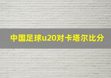 中国足球u20对卡塔尔比分