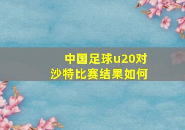 中国足球u20对沙特比赛结果如何