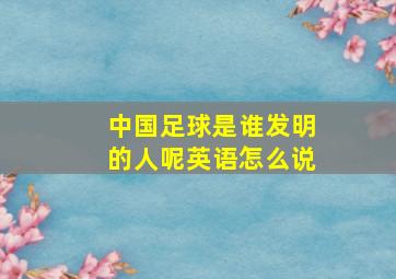 中国足球是谁发明的人呢英语怎么说