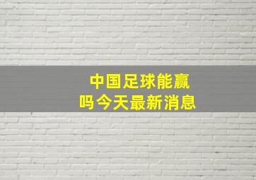 中国足球能赢吗今天最新消息