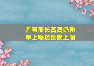 丹普斯长高高奶粉早上喝还是晚上喝