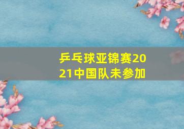 乒乓球亚锦赛2021中国队未参加