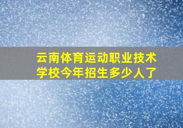 云南体育运动职业技术学校今年招生多少人了