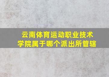 云南体育运动职业技术学院属于哪个派出所管辖