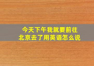 今天下午我就要前往北京去了用英语怎么说