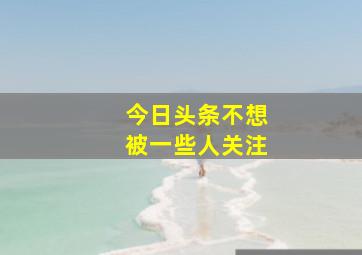 今日头条不想被一些人关注