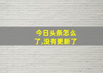 今日头条怎么了,没有更新了