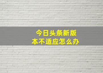 今日头条新版本不适应怎么办