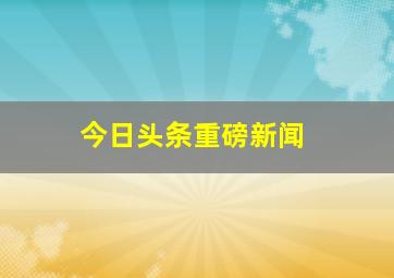 今日头条重磅新闻