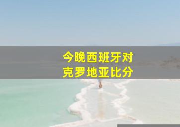 今晚西班牙对克罗地亚比分