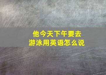 他今天下午要去游泳用英语怎么说