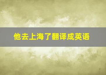 他去上海了翻译成英语