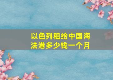 以色列租给中国海法港多少钱一个月