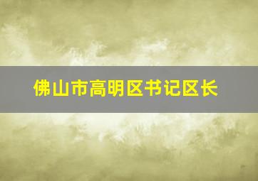 佛山市高明区书记区长