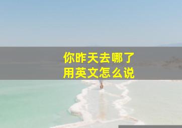 你昨天去哪了用英文怎么说