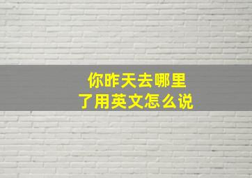 你昨天去哪里了用英文怎么说