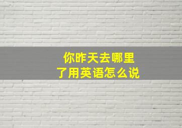 你昨天去哪里了用英语怎么说