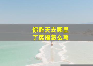 你昨天去哪里了英语怎么写