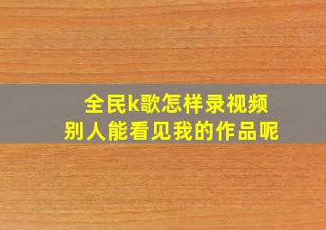 全民k歌怎样录视频别人能看见我的作品呢