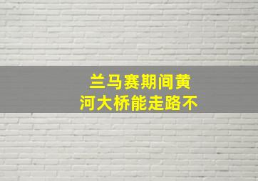 兰马赛期间黄河大桥能走路不