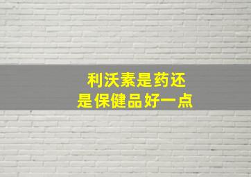 利沃素是药还是保健品好一点