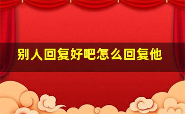 别人回复好吧怎么回复他