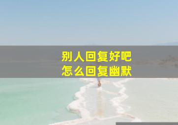 别人回复好吧怎么回复幽默