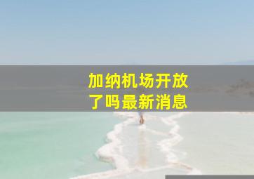 加纳机场开放了吗最新消息