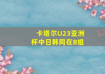 卡塔尔U23亚洲杯中日韩同在B组