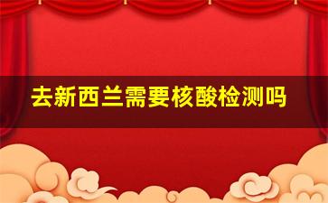 去新西兰需要核酸检测吗