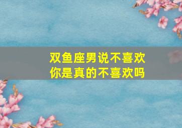 双鱼座男说不喜欢你是真的不喜欢吗