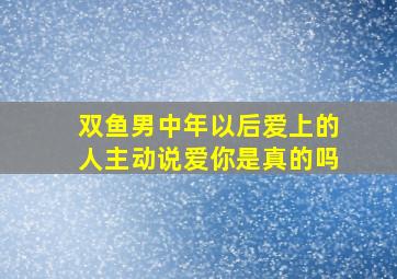 双鱼男中年以后爱上的人主动说爱你是真的吗