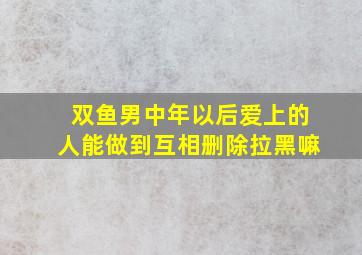 双鱼男中年以后爱上的人能做到互相删除拉黑嘛