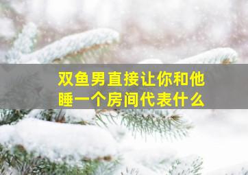 双鱼男直接让你和他睡一个房间代表什么