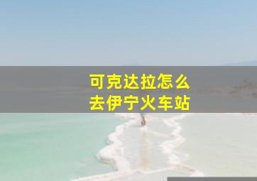 可克达拉怎么去伊宁火车站