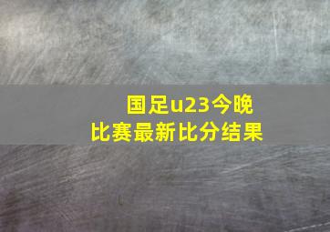 国足u23今晚比赛最新比分结果