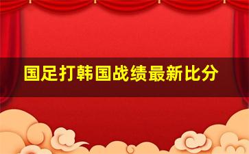 国足打韩国战绩最新比分