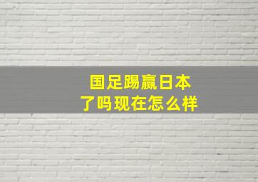 国足踢赢日本了吗现在怎么样