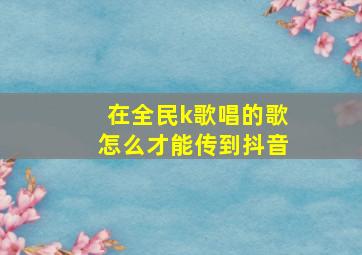 在全民k歌唱的歌怎么才能传到抖音